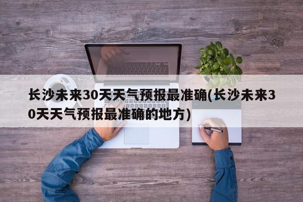 长沙未来30天天气预报最准确(长沙未来30天天气预报最准确的地方) 第1张