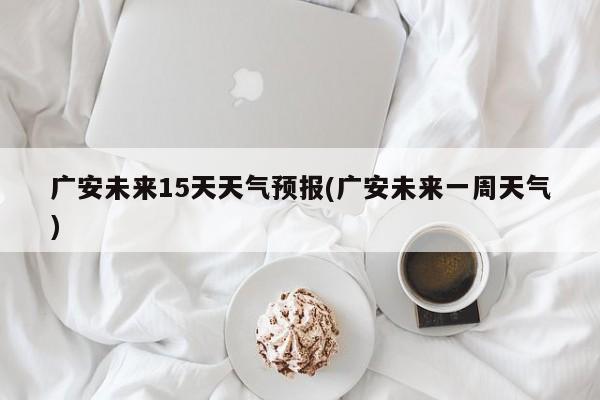 广安未来15天天气预报(广安未来一周天气) 第1张