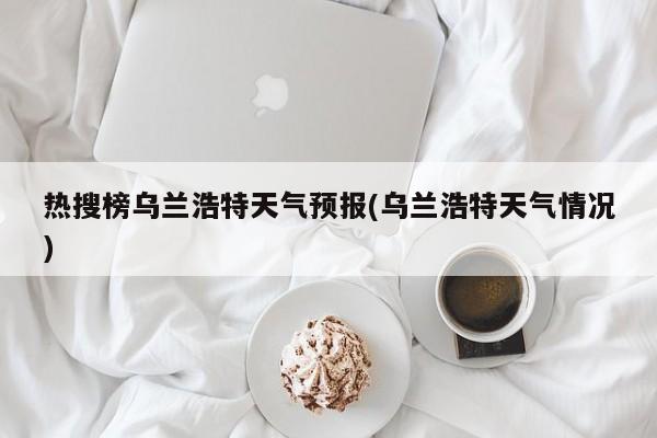 热搜榜乌兰浩特天气预报(乌兰浩特天气情况) 第1张