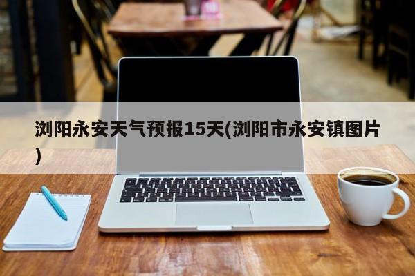 浏阳永安天气预报15天(浏阳市永安镇图片) 第1张