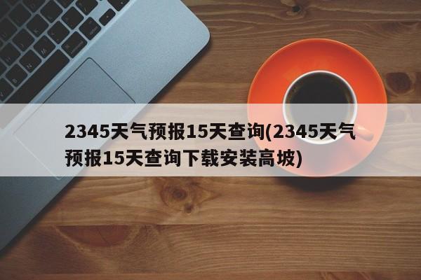 2345天气预报15天查询(2345天气预报15天查询下载安装高坡) 第1张