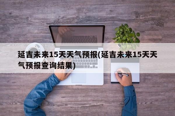 延吉未来15天天气预报(延吉未来15天天气预报查询结果) 第1张