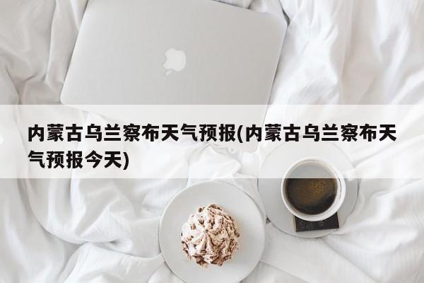 内蒙古乌兰察布天气预报(内蒙古乌兰察布天气预报今天) 第1张