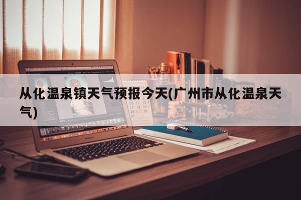 从化温泉镇天气预报今天(广州市从化温泉天气) 第1张