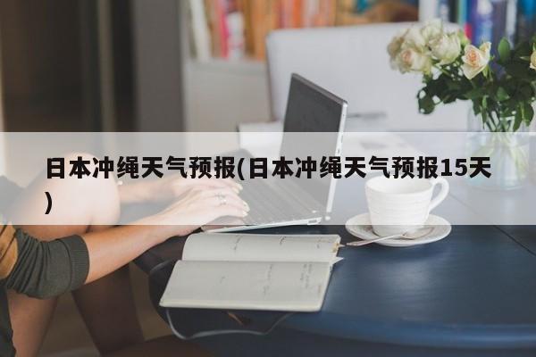日本冲绳天气预报(日本冲绳天气预报15天) 第1张