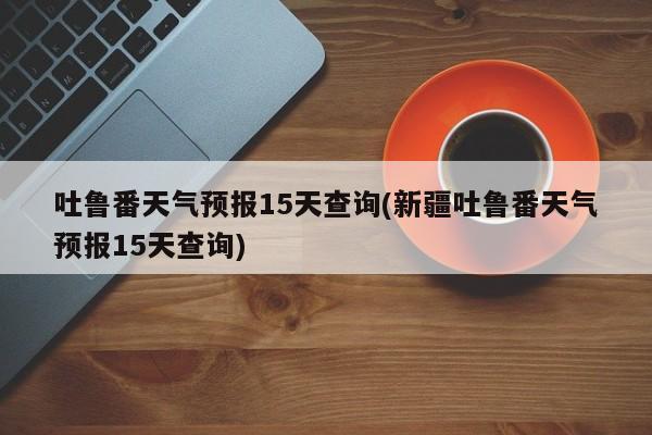 吐鲁番天气预报15天查询(新疆吐鲁番天气预报15天查询) 第1张
