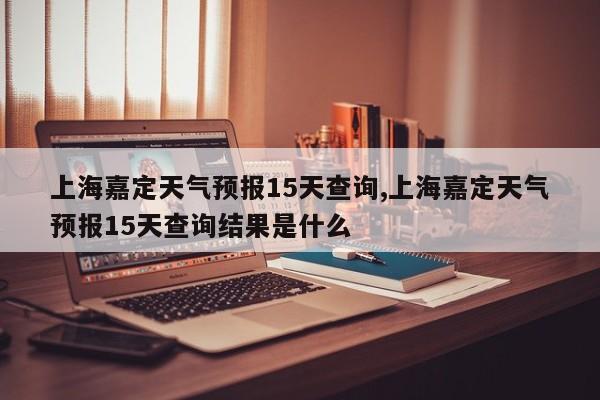 上海嘉定天气预报15天查询,上海嘉定天气预报15天查询结果是什么 第1张