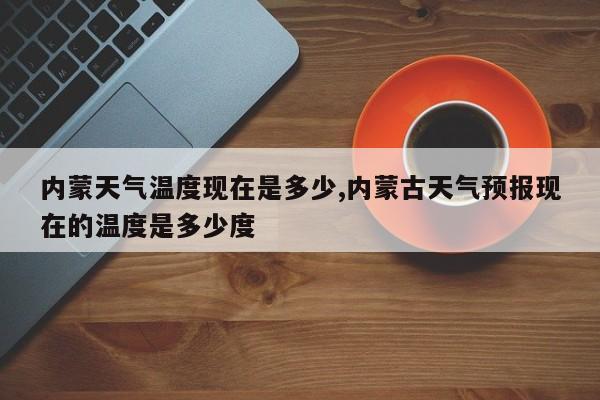 内蒙天气温度现在是多少,内蒙古天气预报现在的温度是多少度 第1张