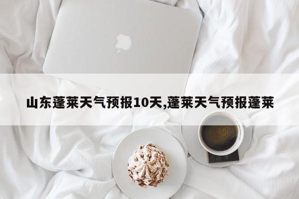 山东蓬莱天气预报10天,蓬莱天气预报蓬莱 第1张