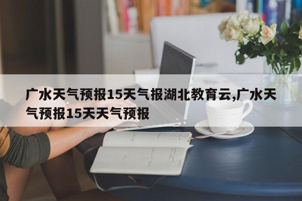 广水天气预报15天气报湖北教育云,广水天气预报15天天气预报 第1张