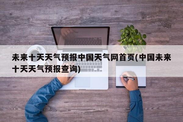 未来十天天气预报中国天气网首页(中国未来十天天气预报查询) 第1张