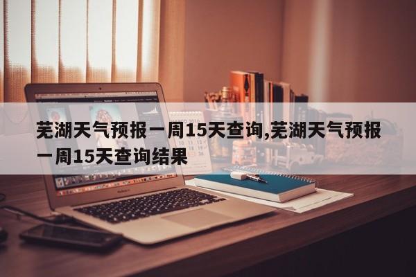 芜湖天气预报一周15天查询,芜湖天气预报一周15天查询结果 第1张