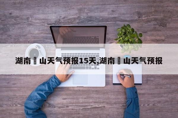 湖南崀山天气预报15天,湖南峎山天气预报 第1张