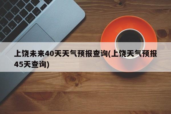 上饶未来40天天气预报查询(上饶天气预报45天查询) 第1张