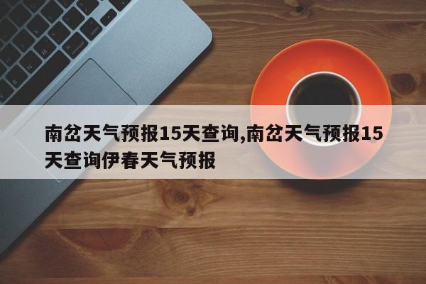 南岔天气预报15天查询,南岔天气预报15天查询伊春天气预报 第1张