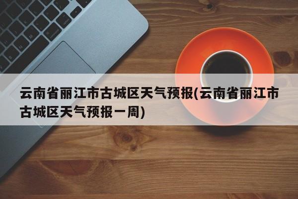 云南省丽江市古城区天气预报(云南省丽江市古城区天气预报一周) 第1张