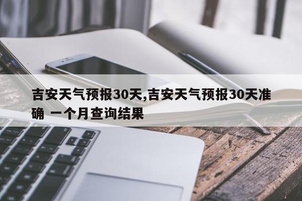 吉安天气预报30天,吉安天气预报30天准确 一个月查询结果 第1张