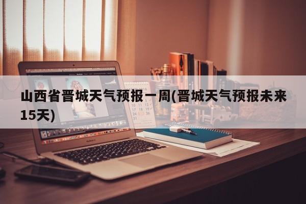 山西省晋城天气预报一周(晋城天气预报未来15天) 第1张
