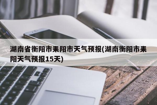 湖南省衡阳市耒阳市天气预报(湖南衡阳市耒阳天气预报15天) 第1张