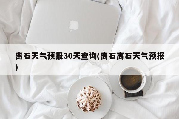 离石天气预报30天查询(离石离石天气预报) 第1张