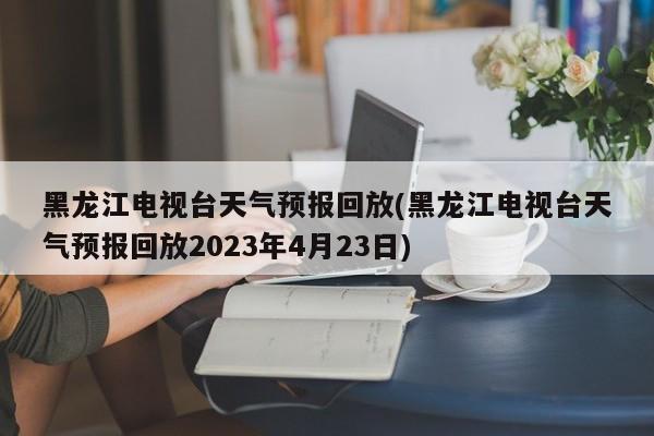 黑龙江电视台天气预报回放(黑龙江电视台天气预报回放2023年4月23日) 第1张