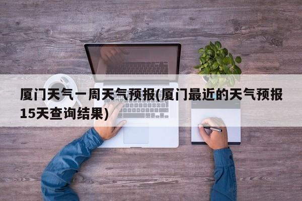 厦门天气一周天气预报(厦门最近的天气预报15天查询结果) 第1张