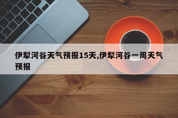 伊犁河谷天气预报15天,伊犁河谷一周天气预报 第1张