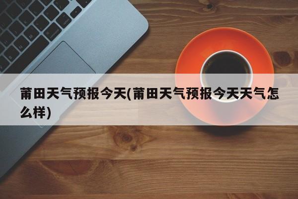 莆田天气预报今天(莆田天气预报今天天气怎么样) 第1张