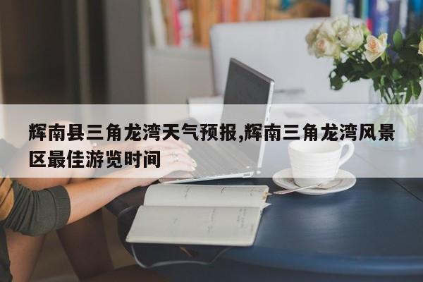 辉南县三角龙湾天气预报,辉南三角龙湾风景区最佳游览时间 第1张