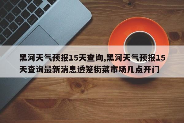 黑河天气预报15天查询,黑河天气预报15天查询最新消息透笼街菜市场几点开门 第1张