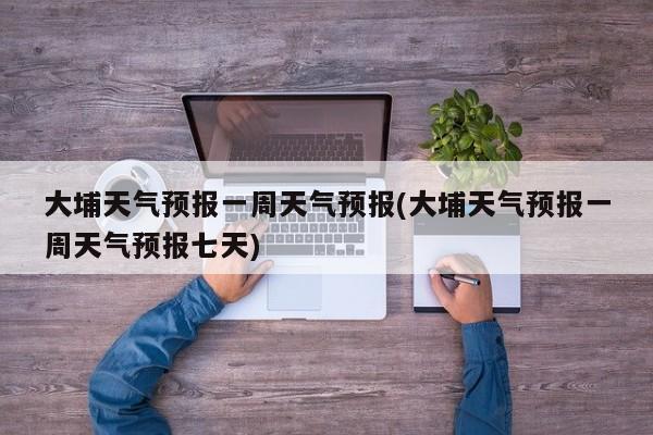 大埔天气预报一周天气预报(大埔天气预报一周天气预报七天) 第1张