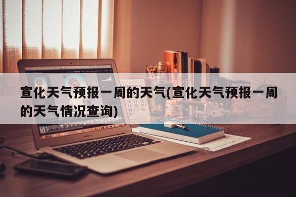 宣化天气预报一周的天气(宣化天气预报一周的天气情况查询) 第1张