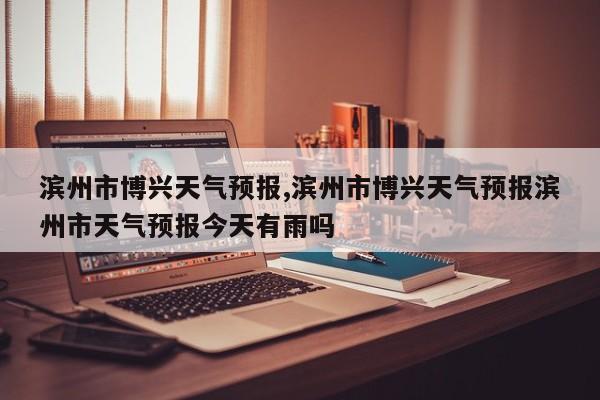 滨州市博兴天气预报,滨州市博兴天气预报滨州市天气预报今天有雨吗 第1张