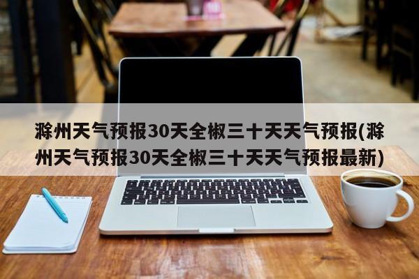 滁州天气预报30天全椒三十天天气预报(滁州天气预报30天全椒三十天天气预报最新) 第1张