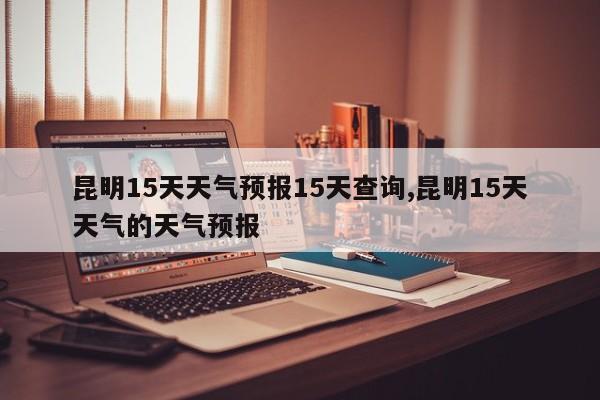 昆明15天天气预报15天查询,昆明15天天气的天气预报 第1张
