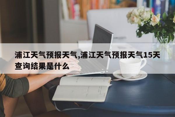 浦江天气预报天气,浦江天气预报天气15天查询结果是什么 第1张