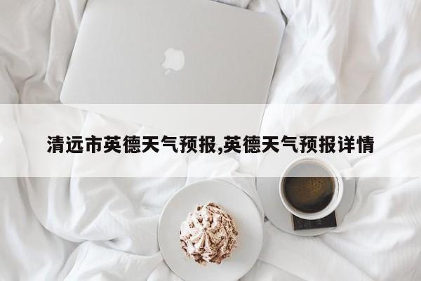 清远市英德天气预报,英德天气预报详情 第1张