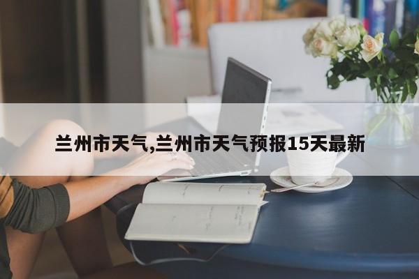 兰州市天气,兰州市天气预报15天最新 第1张