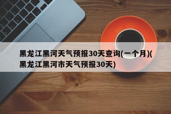 黑龙江黑河天气预报30天查询(一个月)(黑龙江黑河市天气预报30天) 第1张