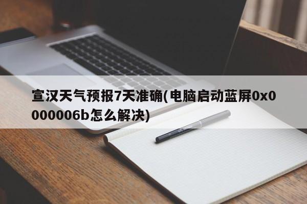 宣汉天气预报7天准确(电脑启动蓝屏0x0000006b怎么解决) 第1张
