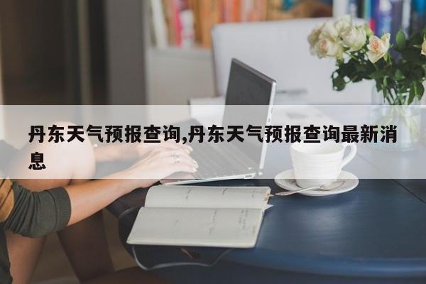 丹东天气预报查询,丹东天气预报查询最新消息 第1张