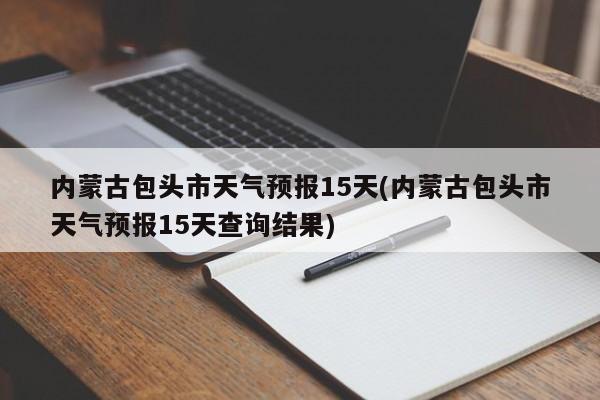 内蒙古包头市天气预报15天(内蒙古包头市天气预报15天查询结果) 第1张