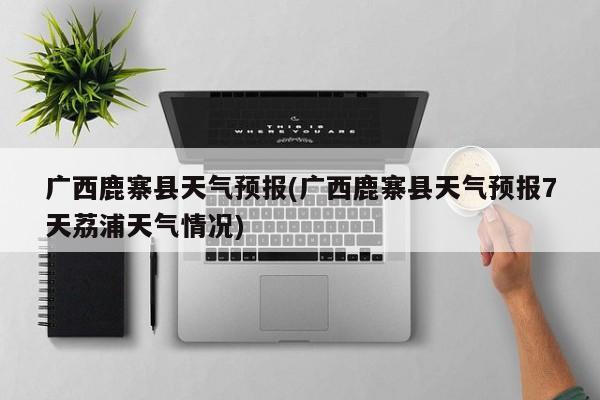 广西鹿寨县天气预报(广西鹿寨县天气预报7天荔浦天气情况) 第1张