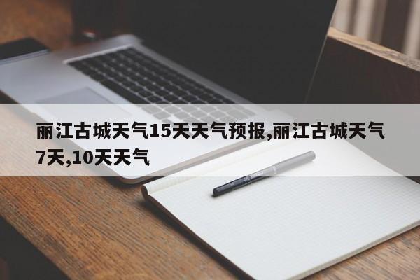 丽江古城天气15天天气预报,丽江古城天气7天,10天天气 第1张