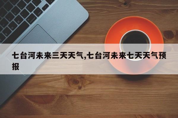 七台河未来三天天气,七台河未来七天天气预报 第1张