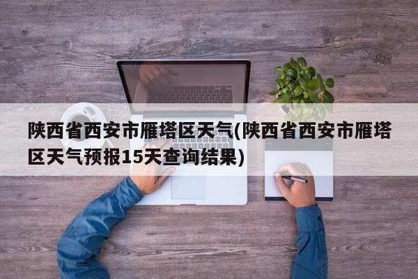 陕西省西安市雁塔区天气(陕西省西安市雁塔区天气预报15天查询结果) 第1张