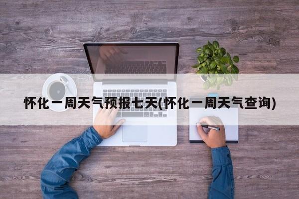 怀化一周天气预报七天(怀化一周天气查询) 第1张