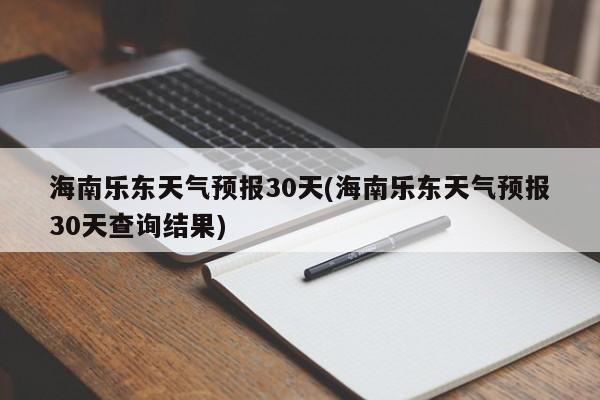 海南乐东天气预报30天(海南乐东天气预报30天查询结果)