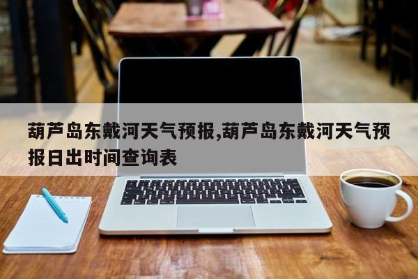 葫芦岛东戴河天气预报,葫芦岛东戴河天气预报日出时间查询表