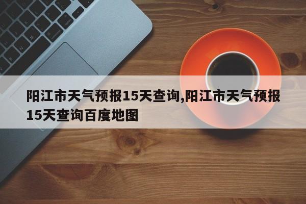 阳江市天气预报15天查询,阳江市天气预报15天查询百度地图